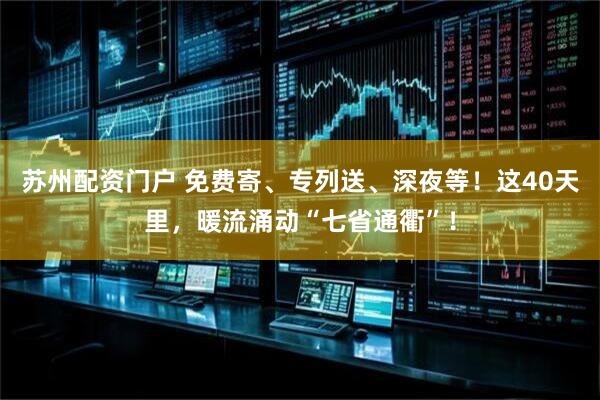 苏州配资门户 免费寄、专列送、深夜等！这40天里，暖流涌动“七省通衢”！