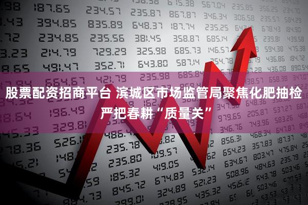 股票配资招商平台 滨城区市场监管局聚焦化肥抽检 严把春耕“质量关”