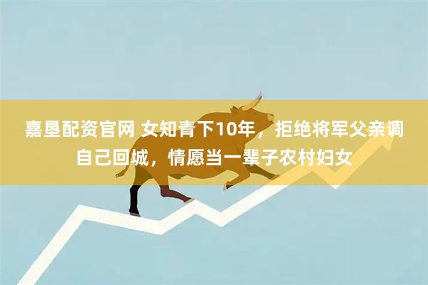 嘉垦配资官网 女知青下10年，拒绝将军父亲调自己回城，情愿当一辈子农村妇女