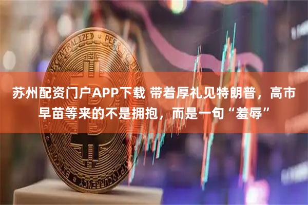 苏州配资门户APP下载 带着厚礼见特朗普，高市早苗等来的不是拥抱，而是一句“羞辱”
