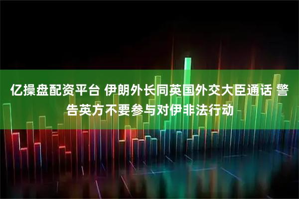 亿操盘配资平台 伊朗外长同英国外交大臣通话 警告英方不要参与对伊非法行动