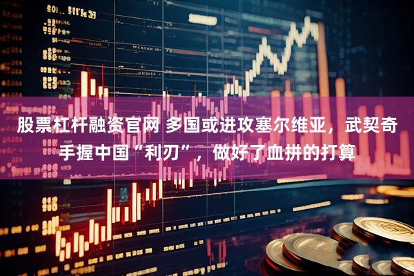 股票杠杆融资官网 多国或进攻塞尔维亚，武契奇手握中国“利刃”，做好了血拼的打算