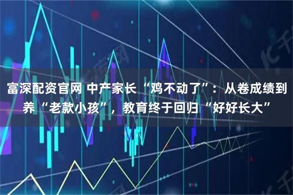 富深配资官网 中产家长 “鸡不动了”：从卷成绩到养 “老款小孩”，教育终于回归 “好好长大”