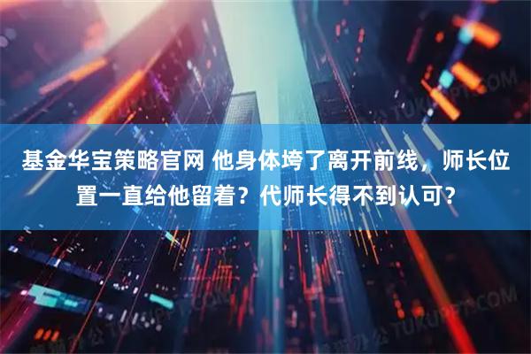 基金华宝策略官网 他身体垮了离开前线，师长位置一直给他留着？代师长得不到认可？
