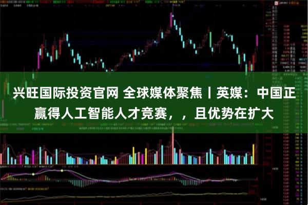 兴旺国际投资官网 全球媒体聚焦丨英媒：中国正赢得人工智能人才竞赛，，且优势在扩大