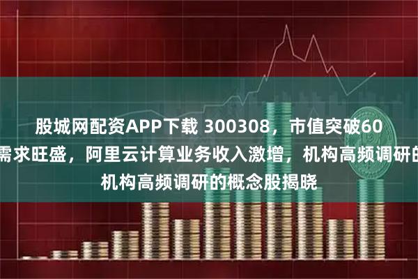 股城网配资APP下载 300308，市值突破6000亿元！AI需求旺盛，阿里云计算业务收入激增，机构高频调研的概念股揭晓
