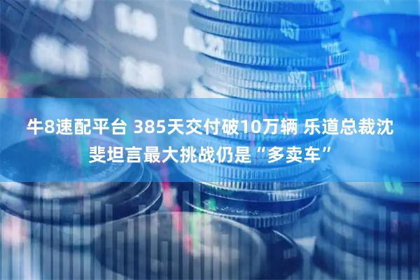 牛8速配平台 385天交付破10万辆 乐道总裁沈斐坦言最大挑战仍是“多卖车”