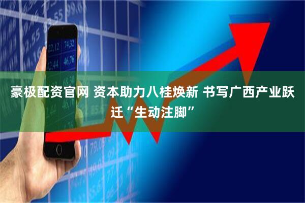 豪极配资官网 资本助力八桂焕新 书写广西产业跃迁“生动注脚”
