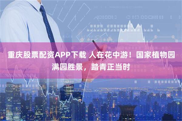 重庆股票配资APP下载 人在花中游！国家植物园满园胜景，踏青正当时