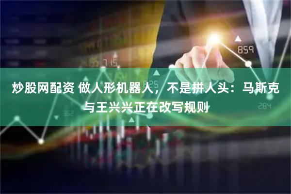 炒股网配资 做人形机器人，不是拼人头：马斯克与王兴兴正在改写规则