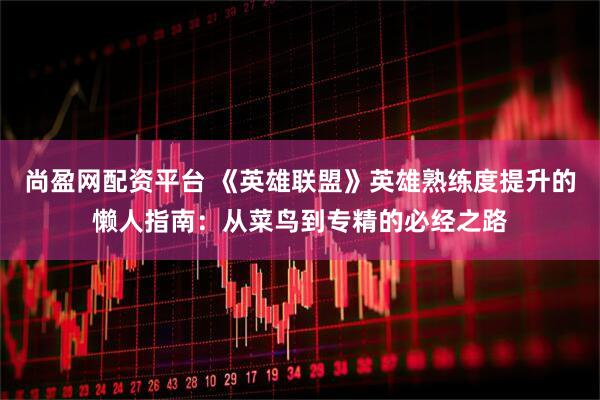 尚盈网配资平台 《英雄联盟》英雄熟练度提升的懒人指南：从菜鸟到专精的必经之路