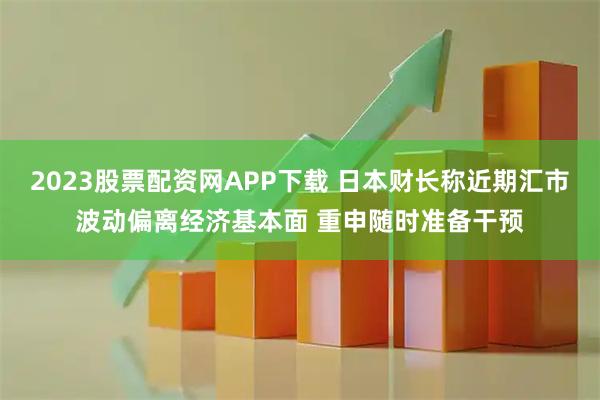 2023股票配资网APP下载 日本财长称近期汇市波动偏离经济基本面 重申随时准备干预