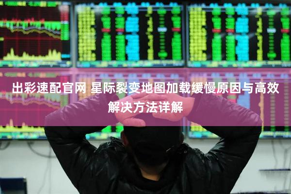 出彩速配官网 星际裂变地图加载缓慢原因与高效解决方法详解