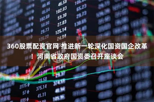 360股票配资官网 推进新一轮深化国资国企改革！河南省政府国资委召开座谈会