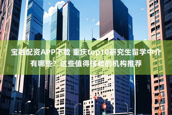 宝融配资APP下载 重庆top10研究生留学中介有哪些？这些值得信赖的机构推荐