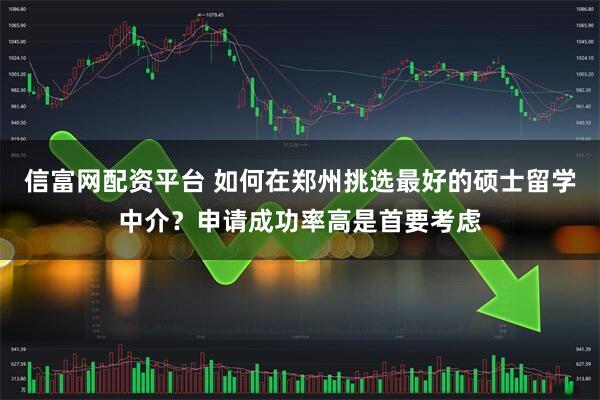 信富网配资平台 如何在郑州挑选最好的硕士留学中介？申请成功率高是首要考虑