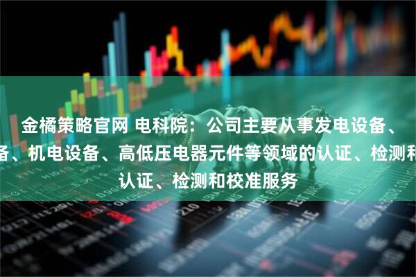 金橘策略官网 电科院：公司主要从事发电设备、输变电设备、机电设备、高低压电器元件等领域的认证、检测和校准服务