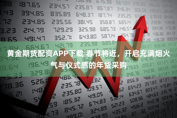 黄金期货配资APP下载 春节将近，开启充满烟火气与仪式感的年货采购