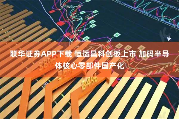 联华证券APP下载 恒运昌科创板上市 加码半导体核心零部件国产化