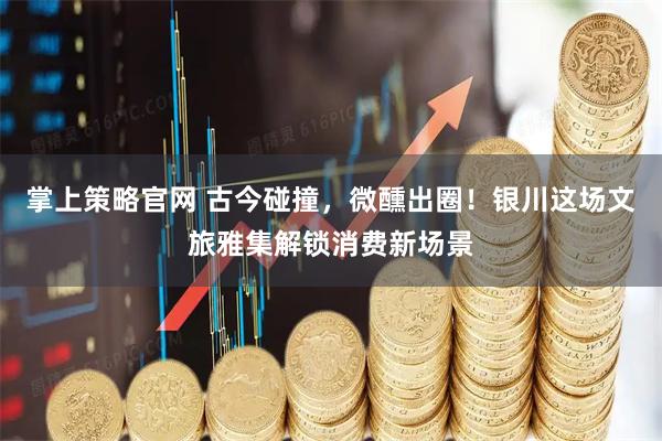 掌上策略官网 古今碰撞，微醺出圈！银川这场文旅雅集解锁消费新场景